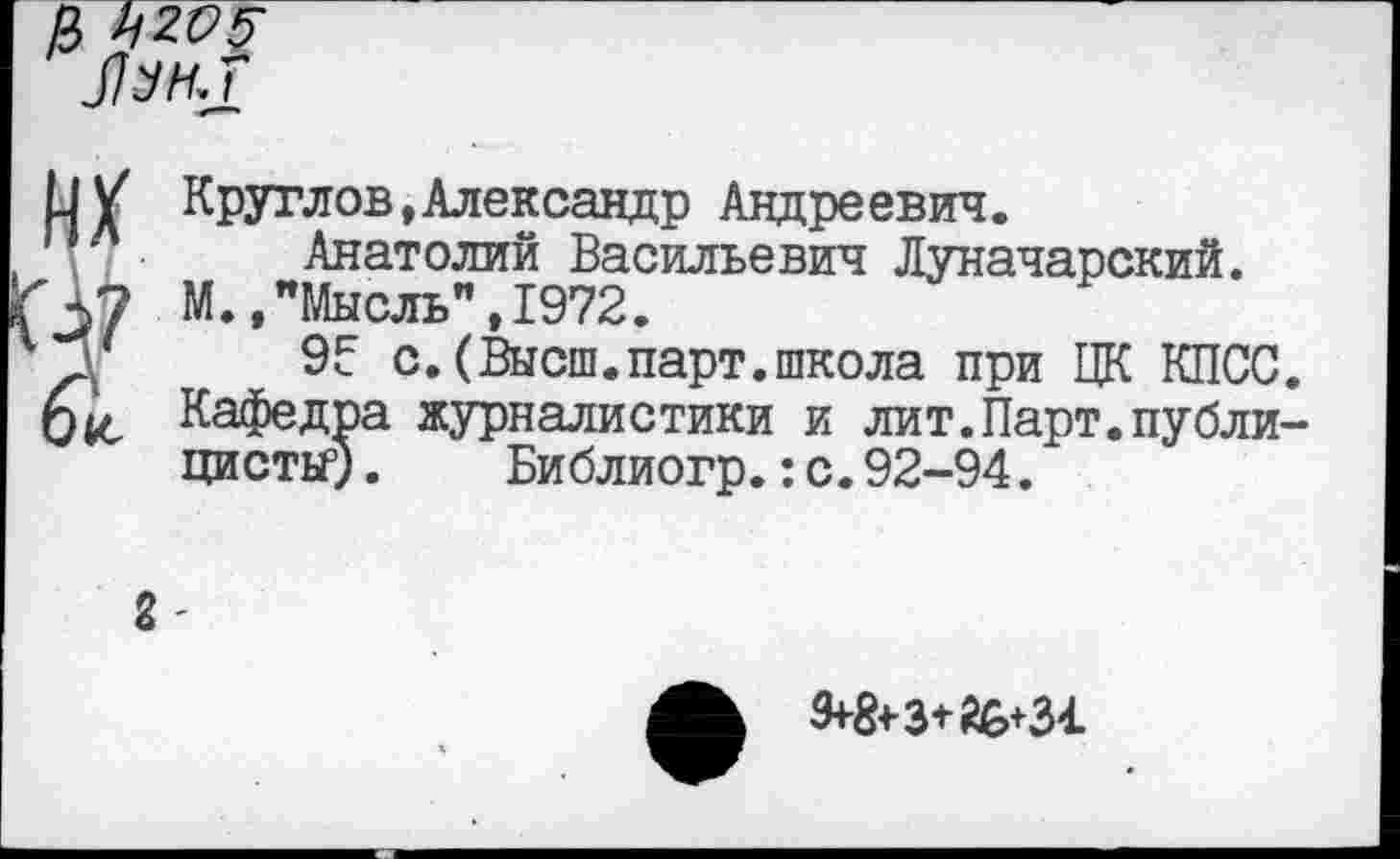 ﻿& ьгсб-
их
V
04С
Круглов,Александр Андреевич.
Анатолий Васильевич Луначарский.
М.."Мысль",1972.
95 с.(Высш.парт.школа при ЦК КПСС. Кафедра журналистики и лит.Парт.публицисты5) .	Библиогр.:с.92-94.
2-
9+8+3+А6+31